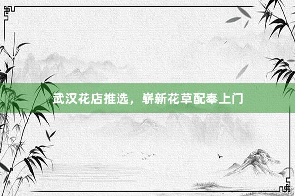 武汉花店推选，崭新花草配奉上门