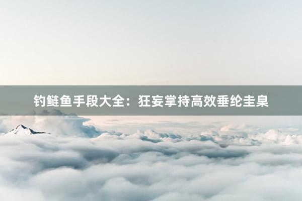 钓鲢鱼手段大全：狂妄掌持高效垂纶圭臬