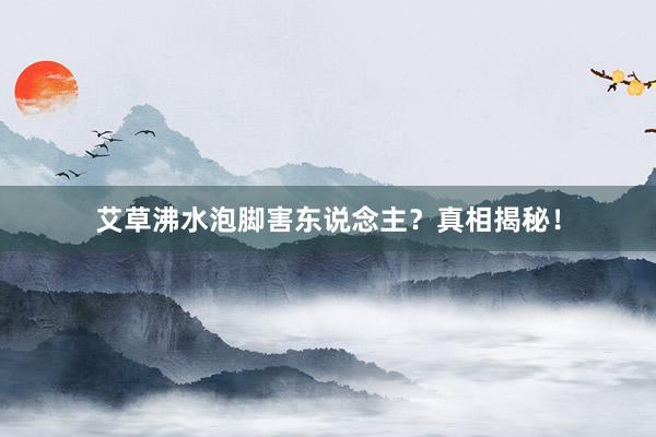 艾草沸水泡脚害东说念主？真相揭秘！